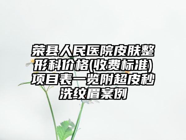 荣县人民医院皮肤整形科价格(收费标准)项目表一览附超皮秒洗纹眉案例