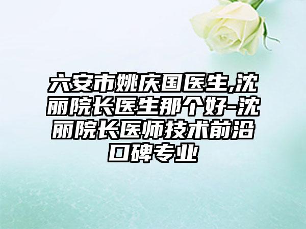 六安市姚庆国医生,沈丽院长医生那个好-沈丽院长医师技术前沿口碑专业