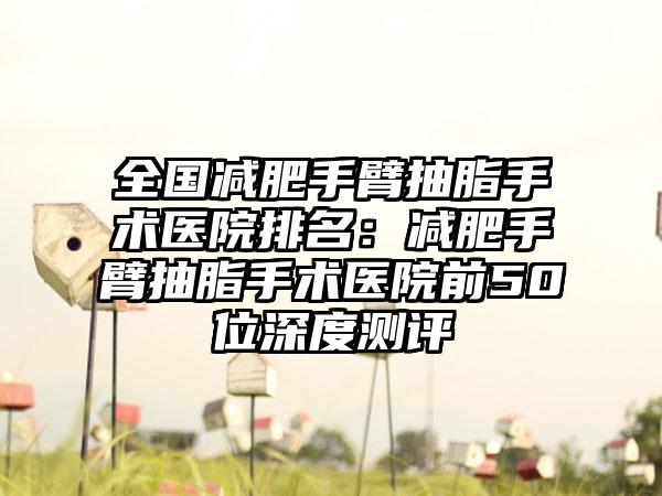 全国减肥手臂抽脂手术医院排名：减肥手臂抽脂手术医院前50位深度测评