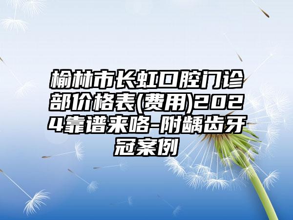 榆林市长虹口腔门诊部价格表(费用)2024靠谱来咯-附龋齿牙冠案例