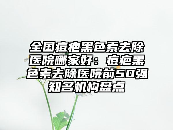 全国痘疤黑色素去除医院哪家好：痘疤黑色素去除医院前50强知名机构盘点