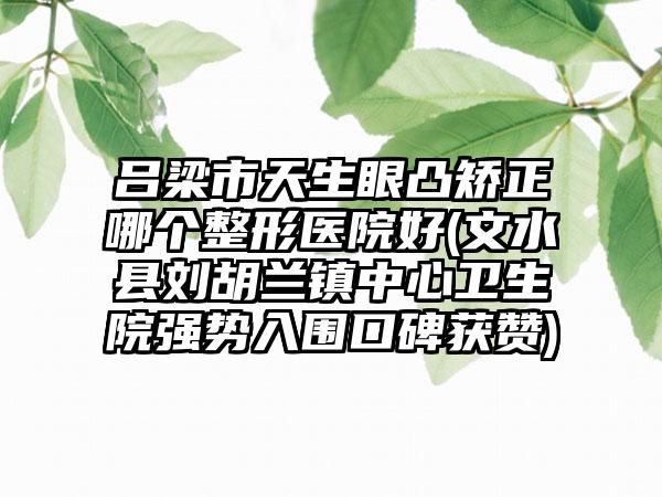 吕梁市天生眼凸矫正哪个整形医院好(文水县刘胡兰镇中心卫生院强势入围口碑获赞)