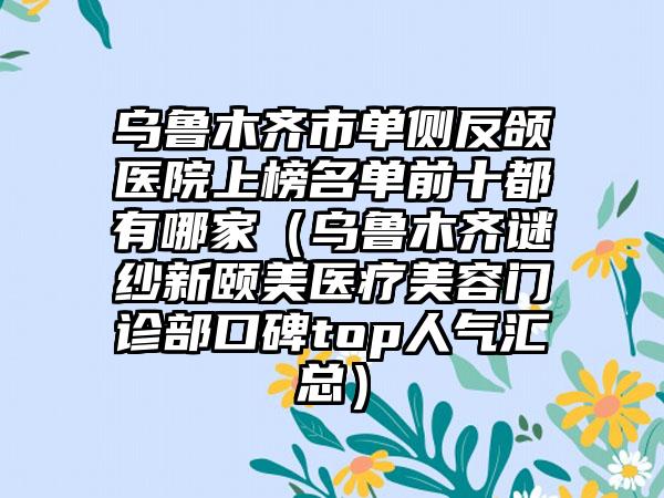 乌鲁木齐市单侧反颌医院上榜名单前十都有哪家（乌鲁木齐谜纱新颐美医疗美容门诊部口碑top人气汇总）