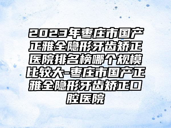 2023年枣庄市国产正雅全隐形牙齿矫正医院排名榜哪个规模比较大-枣庄市国产正雅全隐形牙齿矫正口腔医院