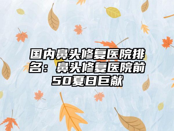 国内鼻头修复医院排名：鼻头修复医院前50夏日巨献