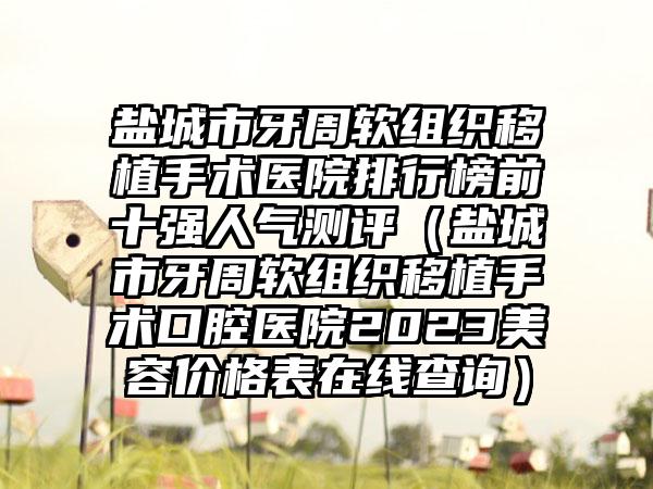 盐城市牙周软组织移植手术医院排行榜前十强人气测评（盐城市牙周软组织移植手术口腔医院2023美容价格表在线查询）