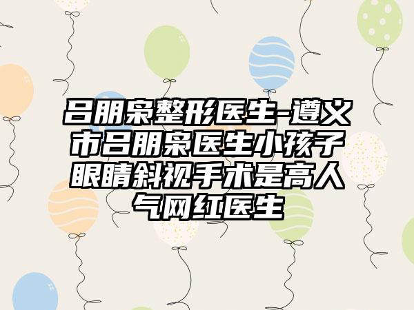 吕朋枭整形医生-遵义市吕朋枭医生小孩子眼睛斜视手术是高人气网红医生