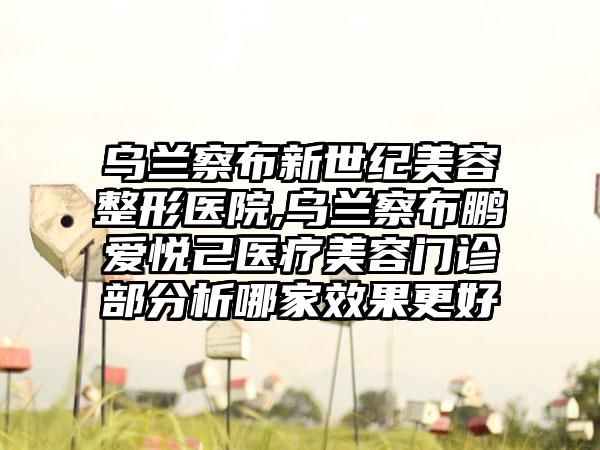 乌兰察布新世纪美容整形医院,乌兰察布鹏爱悦己医疗美容门诊部分析哪家效果更好