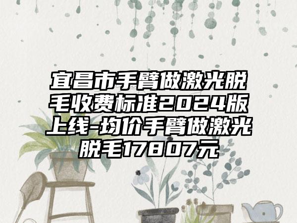 宜昌市手臂做激光脱毛收费标准2024版上线-均价手臂做激光脱毛17807元