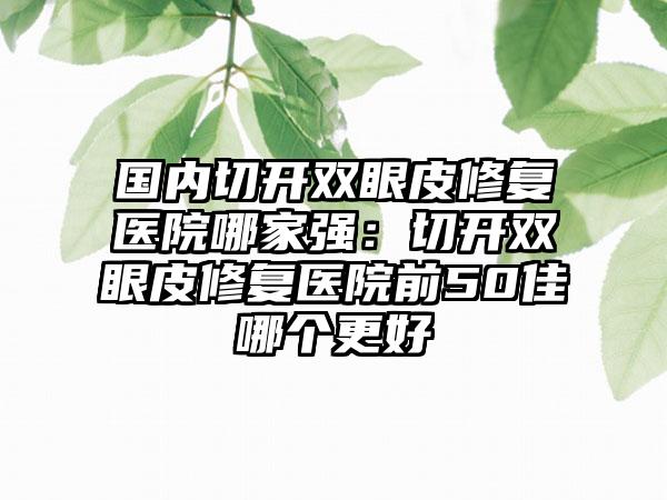 国内切开双眼皮修复医院哪家强：切开双眼皮修复医院前50佳哪个更好