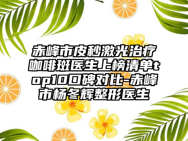 赤峰市皮秒激光治疗咖啡斑医生上榜清单top10口碑对比-赤峰市杨冬辉整形医生