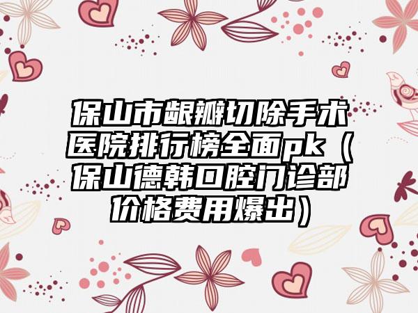 保山市龈瓣切除手术医院排行榜全面pk（保山德韩口腔门诊部价格费用爆出）