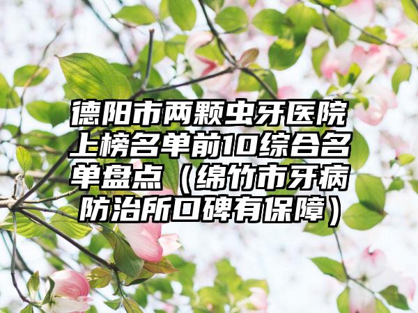 德阳市两颗虫牙医院上榜名单前10综合名单盘点（绵竹市牙病防治所口碑有保障）