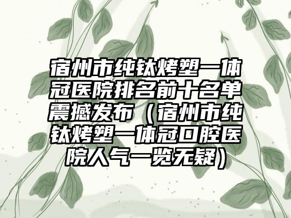 宿州市纯钛烤塑一体冠医院排名前十名单震撼发布（宿州市纯钛烤塑一体冠口腔医院人气一览无疑）