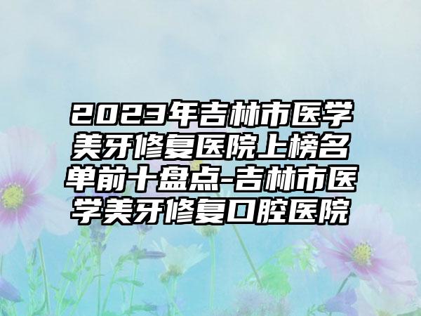 2023年吉林市医学美牙修复医院上榜名单前十盘点-吉林市医学美牙修复口腔医院