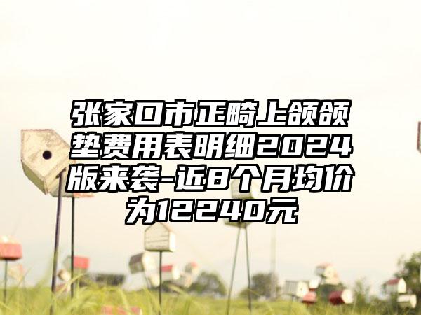 张家口市正畸上颌颌垫费用表明细2024版来袭-近8个月均价为12240元