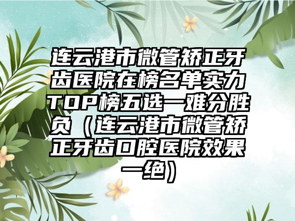 连云港市微管矫正牙齿医院在榜名单实力TOP榜五选一难分胜负（连云港市微管矫正牙齿口腔医院效果一绝）