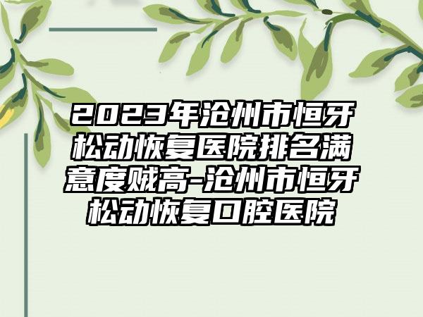 2023年沧州市恒牙松动恢复医院排名满意度贼高-沧州市恒牙松动恢复口腔医院