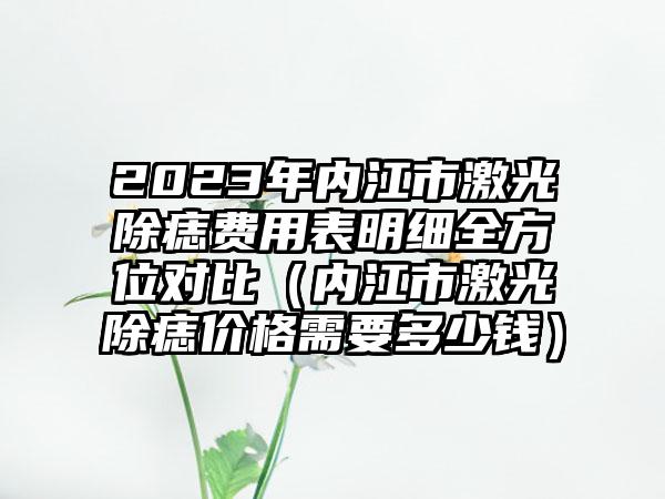 2023年内江市激光除痣费用表明细全方位对比（内江市激光除痣价格需要多少钱）