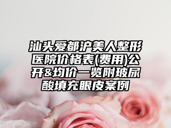 汕头爱都沪美人整形医院价格表(费用)公开&均价一览附玻尿酸填充眼皮案例