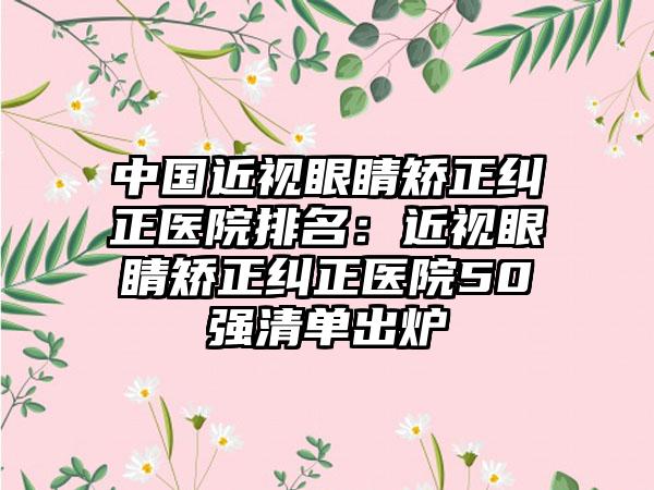 中国近视眼睛矫正纠正医院排名：近视眼睛矫正纠正医院50强清单出炉