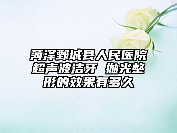 菏泽鄄城县人民医院超声波洁牙 抛光整形的效果有多久