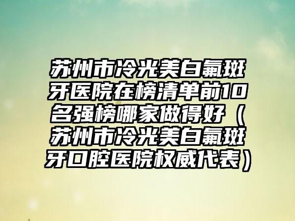 苏州市冷光美白氟斑牙医院在榜清单前10名强榜哪家做得好（苏州市冷光美白氟斑牙口腔医院权威代表）