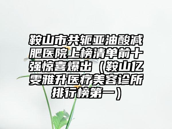 鞍山市共轭亚油酸减肥医院上榜清单前十强惊喜爆出（鞍山亿雯雅升医疗美容诊所排行榜第一）