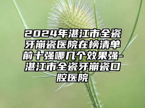 2024年湛江市全瓷牙崩瓷医院在榜清单前十强哪几个效果强-湛江市全瓷牙崩瓷口腔医院