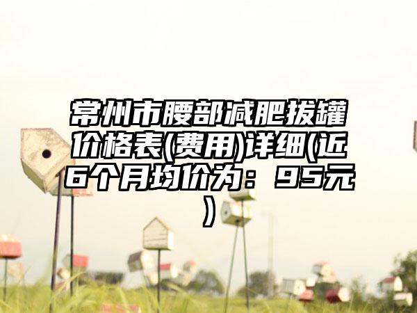 常州市腰部减肥拔罐价格表(费用)详细(近6个月均价为：95元)