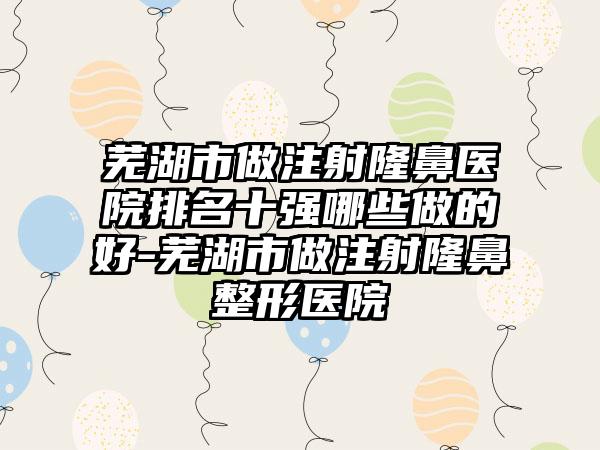 芜湖市做注射隆鼻医院排名十强哪些做的好-芜湖市做注射隆鼻整形医院