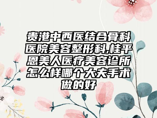 贵港中西医结合骨科医院美容整形科,桂平恩美人医疗美容诊所怎么样哪个大夫手术做的好