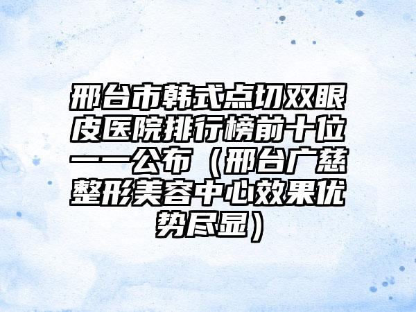 邢台市韩式点切双眼皮医院排行榜前十位一一公布（邢台广慈整形美容中心效果优势尽显）