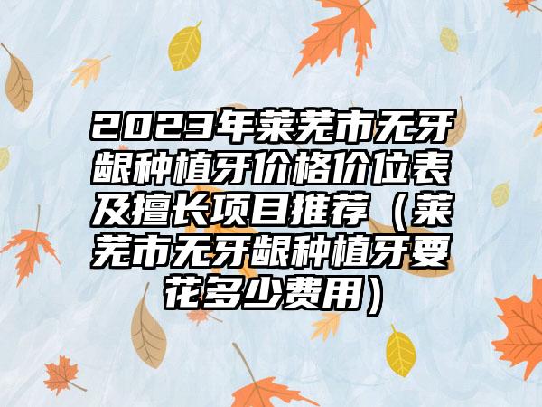 2023年莱芜市无牙龈种植牙价格价位表及擅长项目推荐（莱芜市无牙龈种植牙要花多少费用）