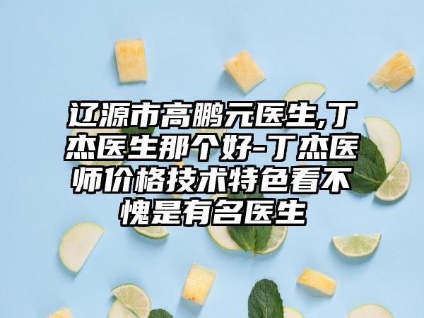 辽源市高鹏元医生,丁杰医生那个好-丁杰医师价格技术特色看不愧是有名医生