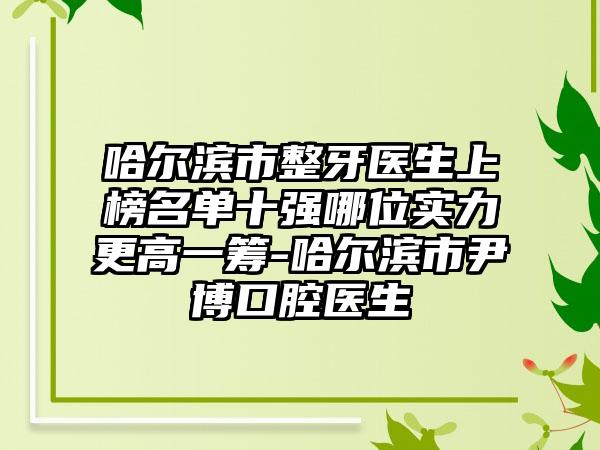 哈尔滨市整牙医生上榜名单十强哪位实力更高一筹-哈尔滨市尹博口腔医生