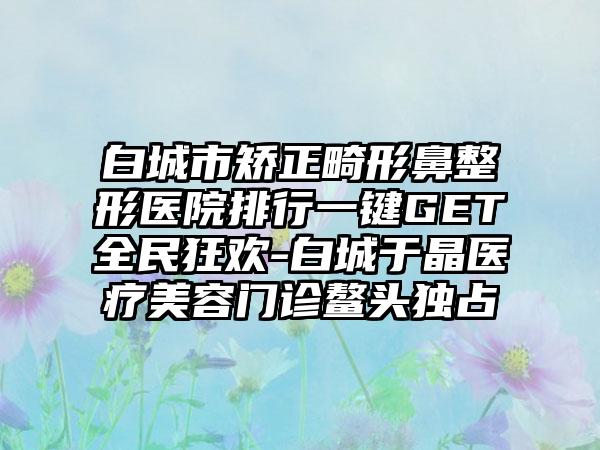 白城市矫正畸形鼻整形医院排行一键GET全民狂欢-白城于晶医疗美容门诊鳌头独占