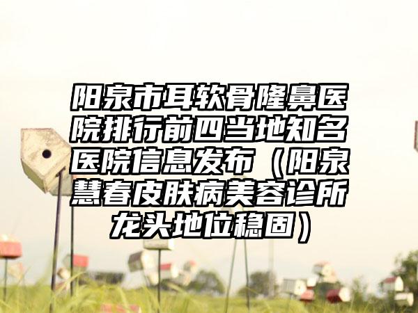 阳泉市耳软骨隆鼻医院排行前四当地知名医院信息发布（阳泉慧春皮肤病美容诊所龙头地位稳固）