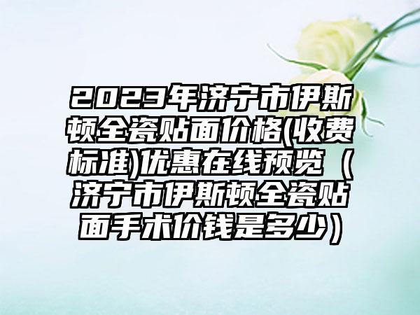 2023年济宁市伊斯顿全瓷贴面价格(收费标准)优惠在线预览（济宁市伊斯顿全瓷贴面手术价钱是多少）