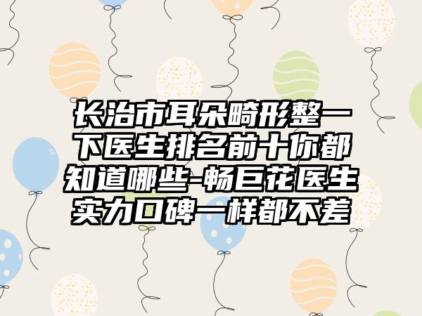 长治市耳朵畸形整一下医生排名前十你都知道哪些-畅巨花医生实力口碑一样都不差