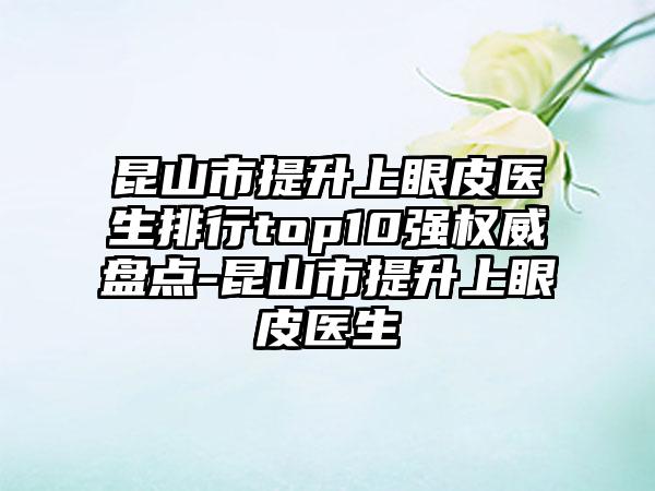 昆山市提升上眼皮医生排行top10强权威盘点-昆山市提升上眼皮医生