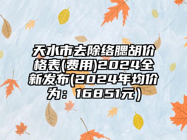 天水市去除络腮胡价格表(费用)2024全新发布(2024年均价为：16851元）