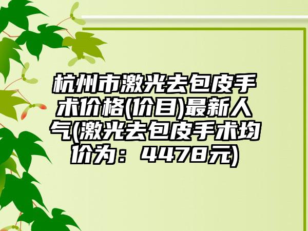 杭州市激光去包皮手术价格(价目)最新人气(激光去包皮手术均价为：4478元)