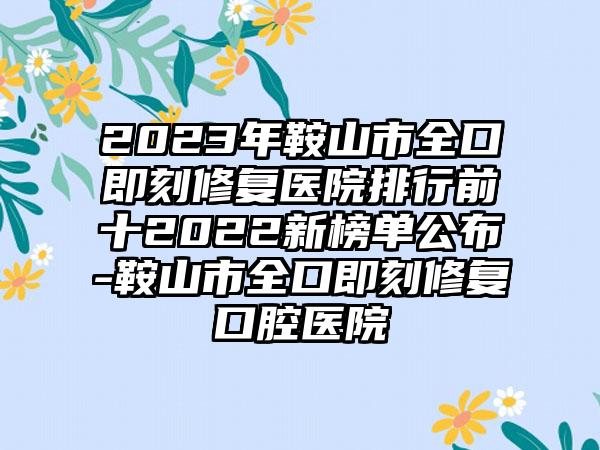 2023年鞍山市全口即刻修复医院排行前十2022新榜单公布-鞍山市全口即刻修复口腔医院