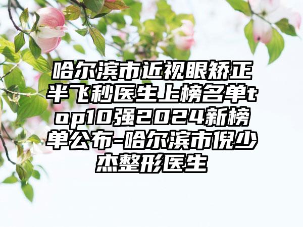 哈尔滨市近视眼矫正半飞秒医生上榜名单top10强2024新榜单公布-哈尔滨市倪少杰整形医生