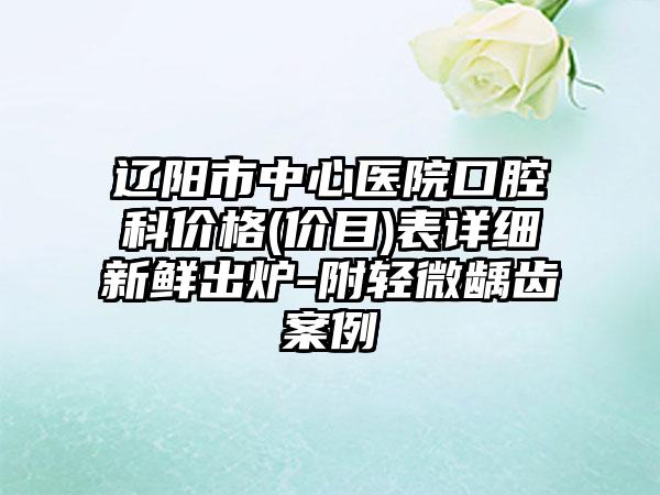 辽阳市中心医院口腔科价格(价目)表详细新鲜出炉-附轻微龋齿案例