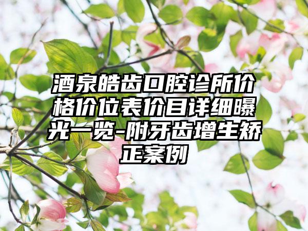 酒泉皓齿口腔诊所价格价位表价目详细曝光一览-附牙齿增生矫正案例