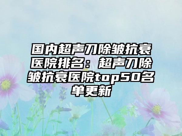 国内超声刀除皱抗衰医院排名：超声刀除皱抗衰医院top50名单更新