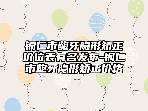 铜仁市龅牙隐形矫正价位表有名发布-铜仁市龅牙隐形矫正价格