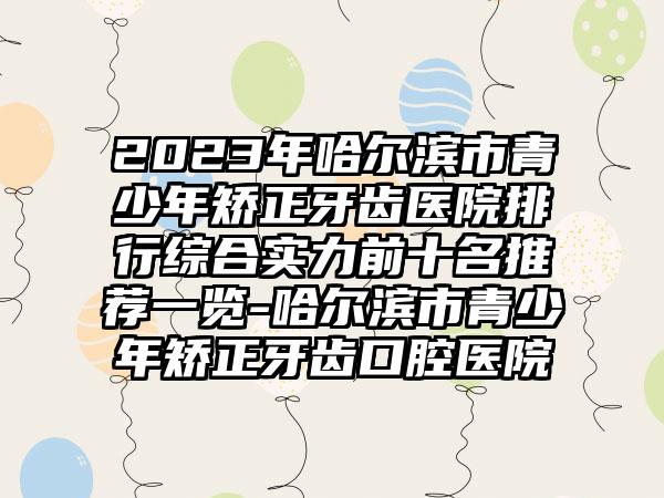 2023年哈尔滨市青少年矫正牙齿医院排行综合实力前十名推荐一览-哈尔滨市青少年矫正牙齿口腔医院